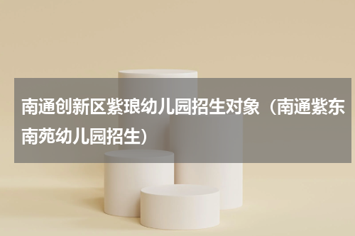南通创新区紫琅幼儿园招生对象（南通紫东南苑幼儿园招生）