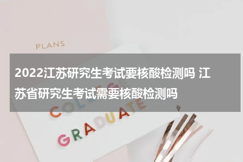 2022江苏研究生考试要核酸检测吗 江苏省研究生考试需要核酸检测吗