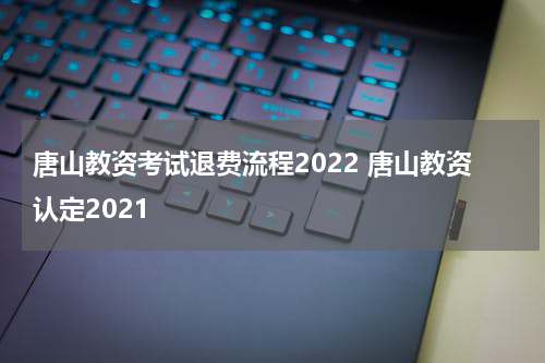唐山教资考试退费流程2022 唐山教资认定2021