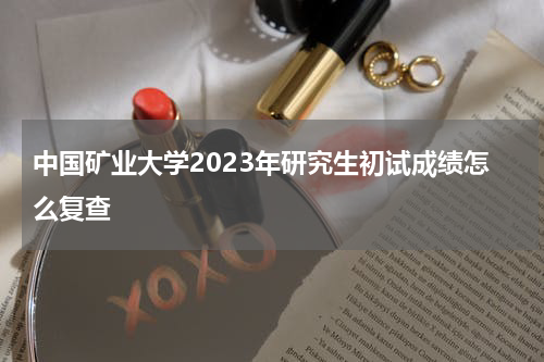 中国矿业大学2023年研究生初试成绩怎么复查