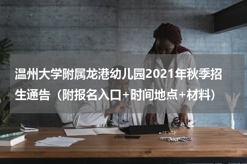 温州大学附属龙港幼儿园2021年秋季招生通告（附报名入口+时间地点+材料）