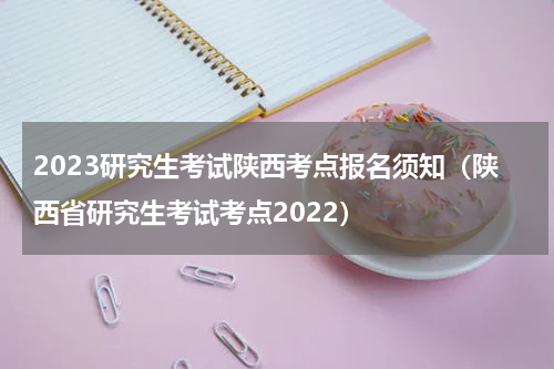 2023研究生考试陕西考点报名须知（陕西省研究生考试考点2022）
