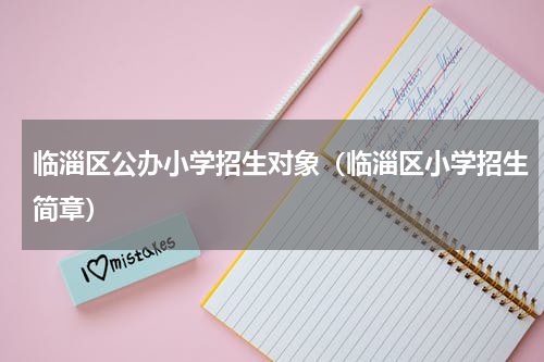 临淄区公办小学招生对象（临淄区小学招生简章）