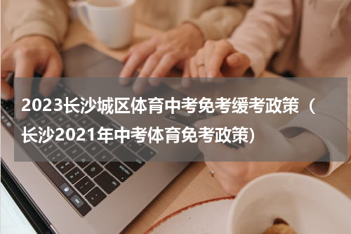 2023长沙城区体育中考免考缓考政策（长沙2021年中考体育免考政策）