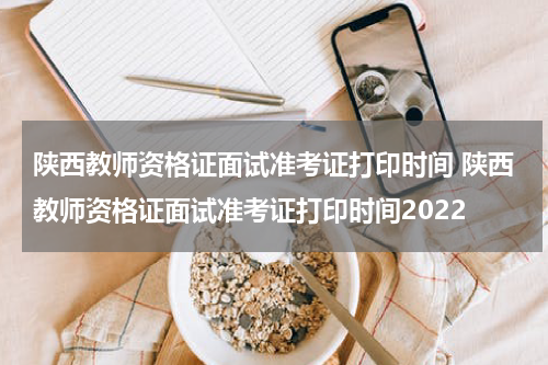 陕西教师资格证面试准考证打印时间 陕西教师资格证面试准考证打印时间2022
