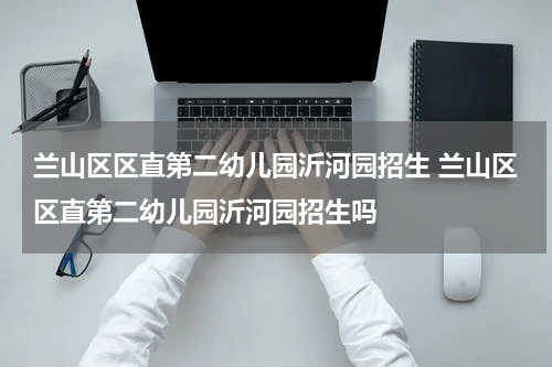 兰山区区直第二幼儿园沂河园招生 兰山区区直第二幼儿园沂河园招生吗