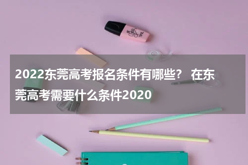 2022东莞高考报名条件有哪些？ 在东莞高考需要什么条件2020