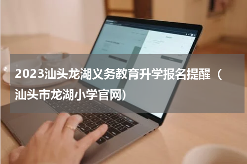 2023汕头龙湖义务教育升学报名提醒（汕头市龙湖小学官网）