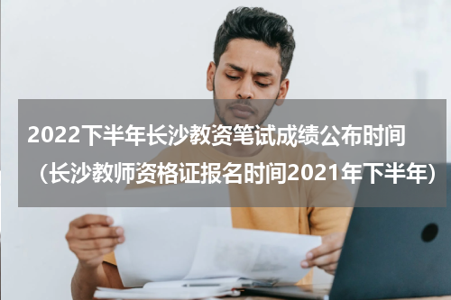 2022下半年长沙教资笔试成绩公布时间（长沙教师资格证报名时间2021年下半年）