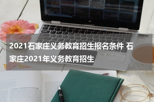 2021石家庄义务教育招生报名条件 石家庄2021年义务教育招生