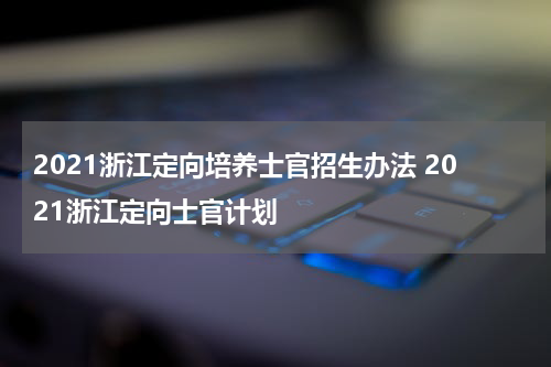 2021浙江定向培养士官招生办法 2021浙江定向士官计划