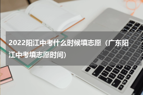 2022阳江中考什么时候填志愿（广东阳江中考填志愿时间）