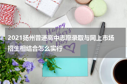 2021扬州普通高中志愿录取与网上市场招生相结合怎么实行
