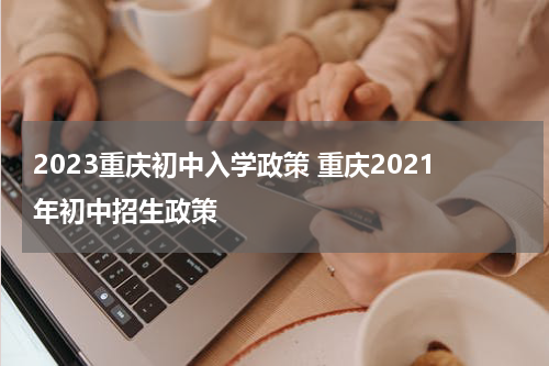 2023重庆初中入学政策 重庆2021年初中招生政策