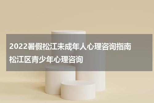 2022暑假松江未成年人心理咨询指南 松江区青少年心理咨询