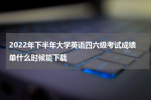 2022年下半年大学英语四六级考试成绩单什么时候能下载
