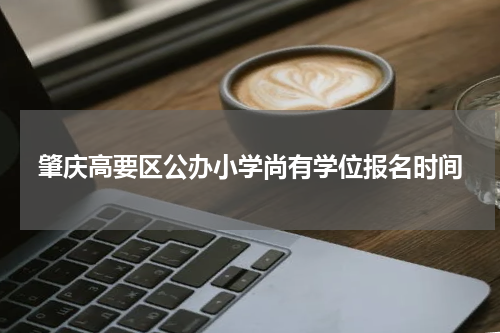 肇庆高要区公办小学尚有学位报名时间