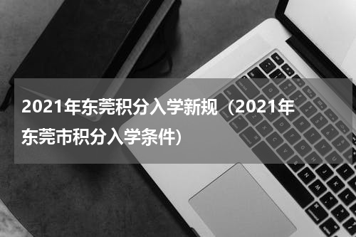2021年东莞积分入学新规（2021年东莞市积分入学条件）