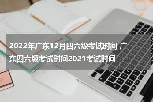 2022年广东12月四六级考试时间 广东四六级考试时间2021考试时间