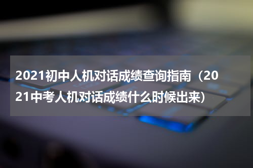 2021初中人机对话成绩查询指南（2021中考人机对话成绩什么时候出来）