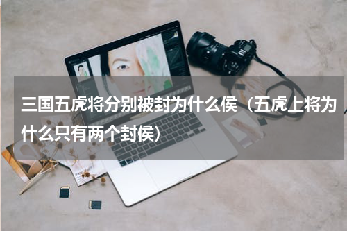 三国五虎将分别被封为什么侯（五虎上将为什么只有两个封侯）