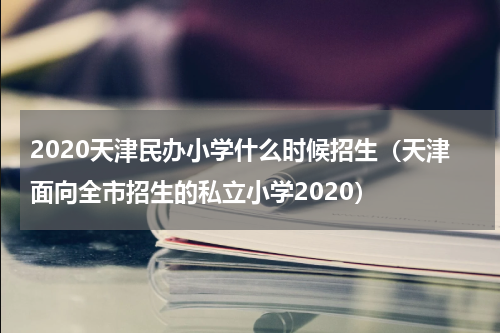2020天津民办小学什么时候招生（天津面向全市招生的私立小学2020）