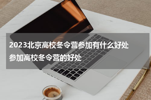 2023北京高校冬令营参加有什么好处 参加高校冬令营的好处