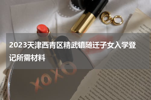 2023天津西青区精武镇随迁子女入学登记所需材料