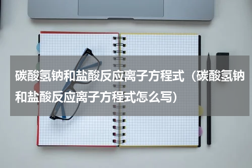 碳酸氢钠和盐酸反应离子方程式（碳酸氢钠和盐酸反应离子方程式怎么写）