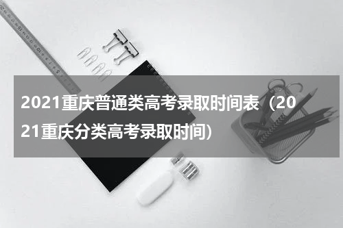 2021重庆普通类高考录取时间表（2021重庆分类高考录取时间）