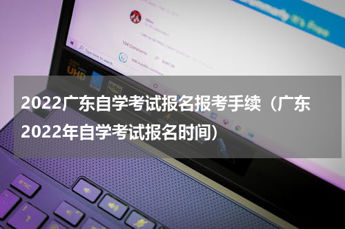2022广东自学考试报名报考手续（广东2022年自学考试报名时间）