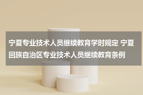 宁夏专业技术人员继续教育学时规定 宁夏回族自治区专业技术人员继续教育条例