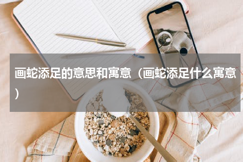画蛇添足的意思和寓意（画蛇添足什么寓意）