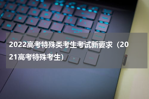 2022高考特殊类考生考试新要求（2021高考特殊考生）