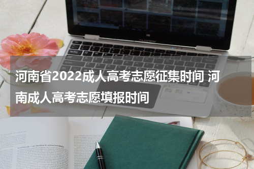 河南省2022成人高考志愿征集时间 河南成人高考志愿填报时间