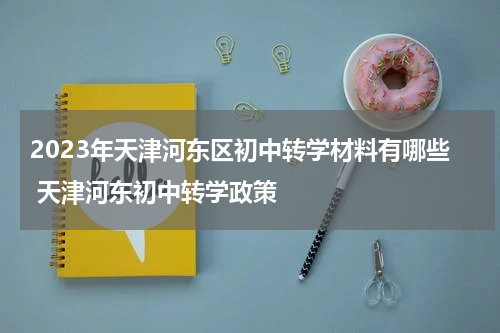 2023年天津河东区初中转学材料有哪些 天津河东初中转学政策