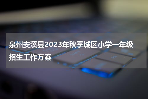 泉州安溪县2023年秋季城区小学一年级招生工作方案