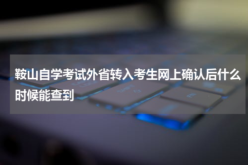 鞍山自学考试外省转入考生网上确认后什么时候能查到