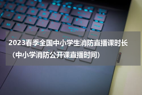 2023春季全国中小学生消防直播课时长（中小学消防公开课直播时间）