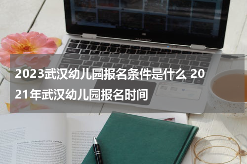 2023武汉幼儿园报名条件是什么 2021年武汉幼儿园报名时间