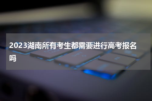 2023湖南所有考生都需要进行高考报名吗