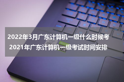 2022年3月广东计算机一级什么时候考 2021年广东计算机一级考试时间安排