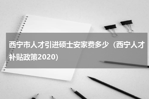 西宁市人才引进硕士安家费多少（西宁人才补贴政策2020）