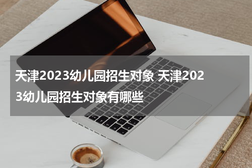 天津2023幼儿园招生对象 天津2023幼儿园招生对象有哪些