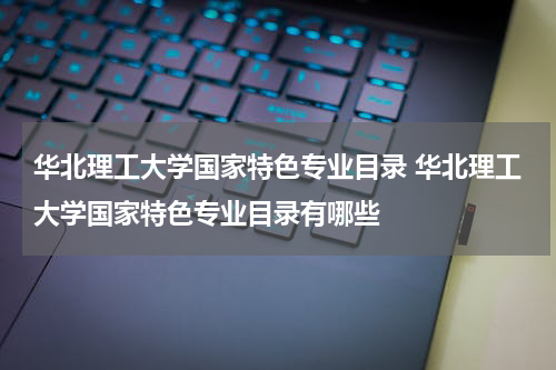 华北理工大学国家特色专业目录 华北理工大学国家特色专业目录有哪些