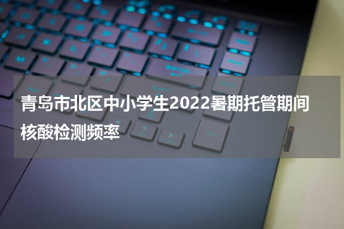 青岛市北区中小学生2022暑期托管期间核酸检测频率