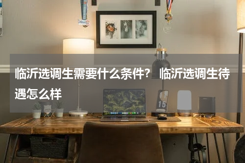 临沂选调生需要什么条件？ 临沂选调生待遇怎么样