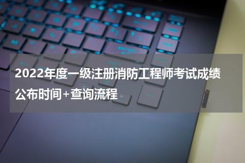 2022年度一级注册消防工程师考试成绩公布时间+查询流程
