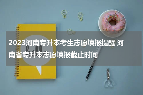 2023河南专升本考生志愿填报提醒 河南省专升本志愿填报截止时间