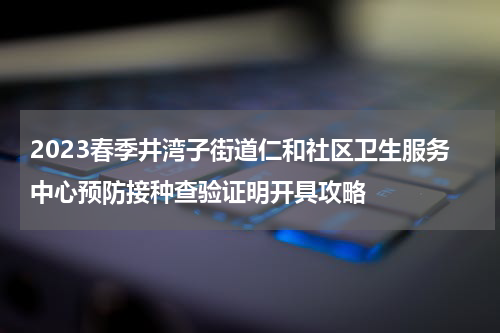 2023春季井湾子街道仁和社区卫生服务中心预防接种查验证明开具攻略